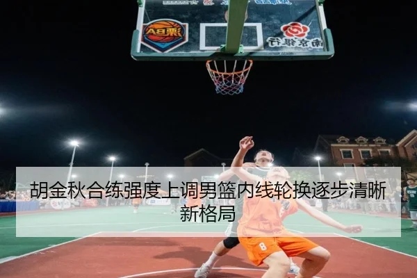 胡金秋合练强度上调男篮内线轮换逐步清晰新格局