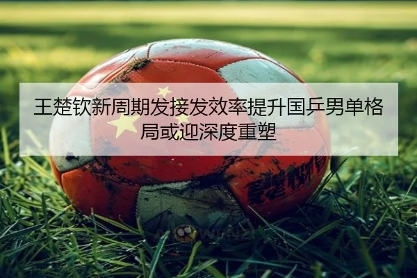 王楚钦新周期发接发效率提升国乒男单格局或迎深度重塑